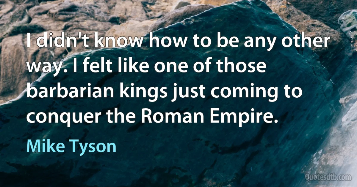 I didn't know how to be any other way. I felt like one of those barbarian kings just coming to conquer the Roman Empire. (Mike Tyson)