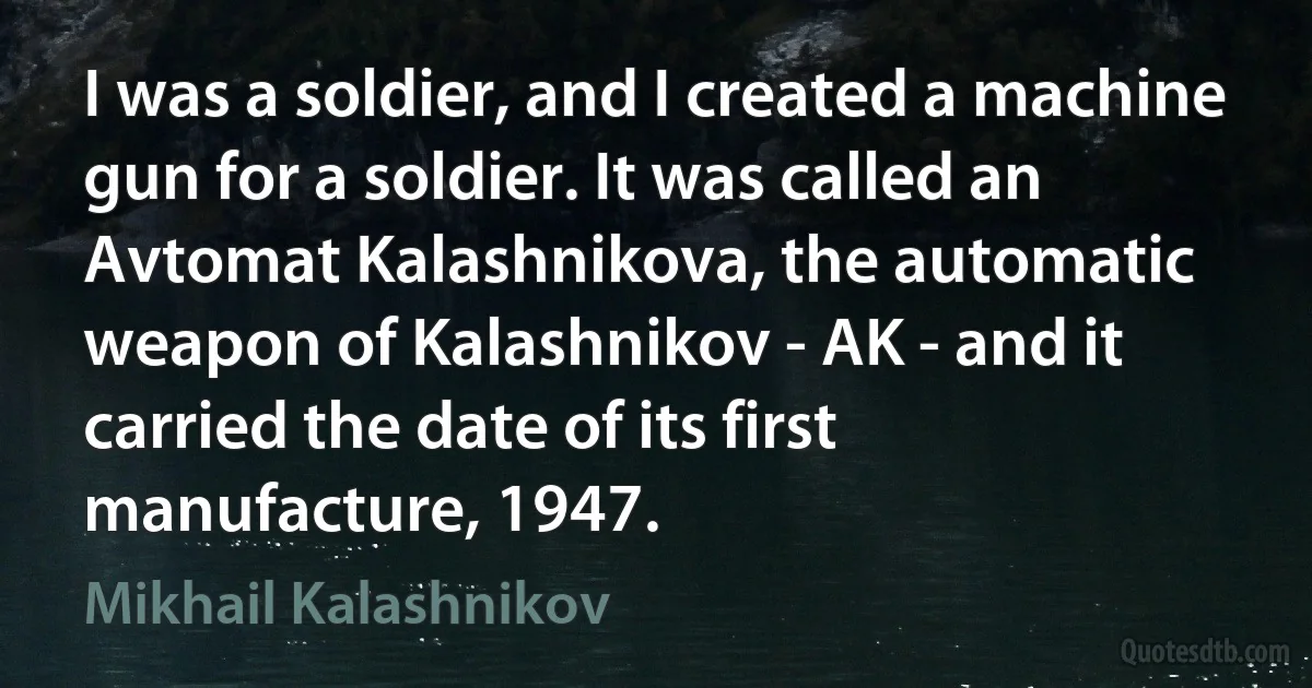 I was a soldier, and I created a machine gun for a soldier. It was called an Avtomat Kalashnikova, the automatic weapon of Kalashnikov - AK - and it carried the date of its first manufacture, 1947. (Mikhail Kalashnikov)