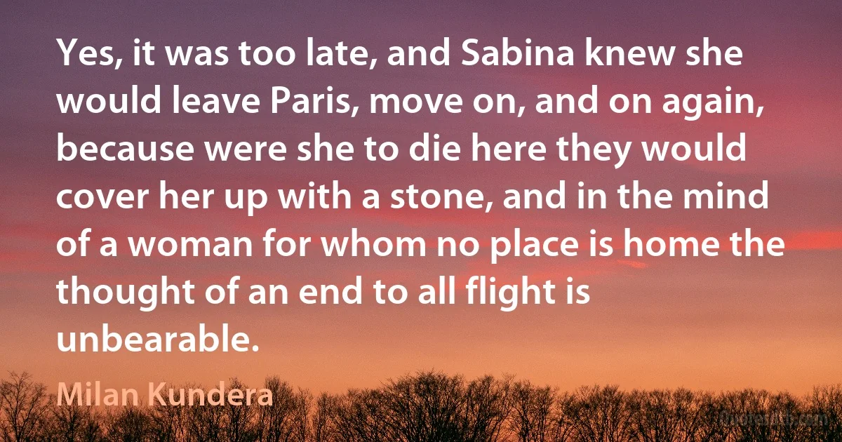 Yes, it was too late, and Sabina knew she would leave Paris, move on, and on again, because were she to die here they would cover her up with a stone, and in the mind of a woman for whom no place is home the thought of an end to all flight is unbearable. (Milan Kundera)