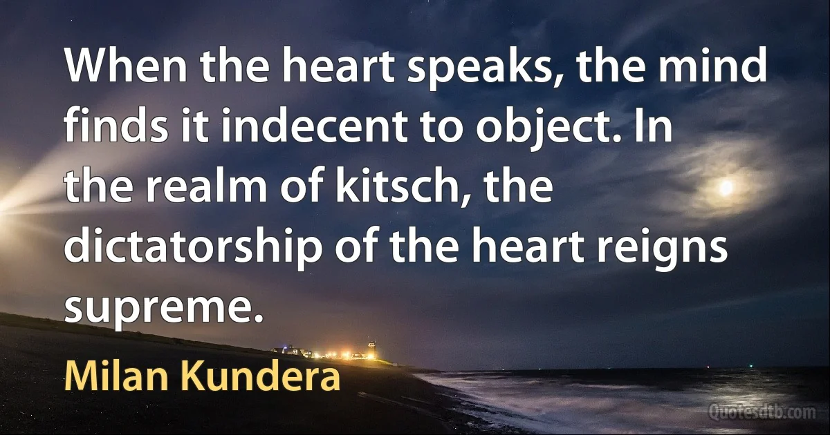 When the heart speaks, the mind finds it indecent to object. In the realm of kitsch, the dictatorship of the heart reigns supreme. (Milan Kundera)