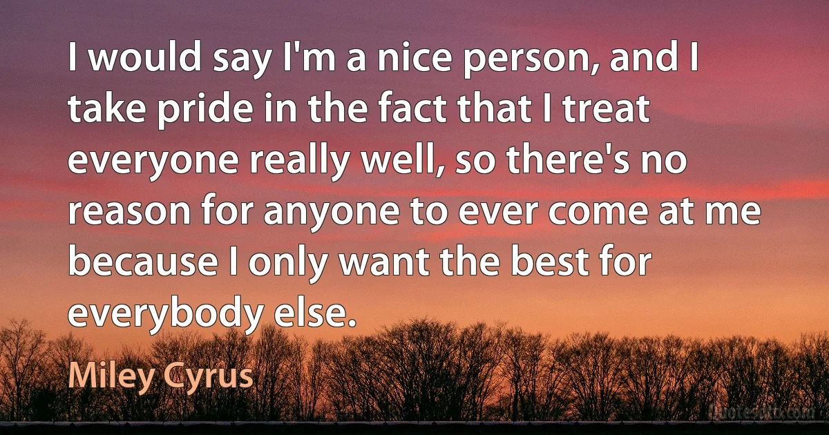 I would say I'm a nice person, and I take pride in the fact that I treat everyone really well, so there's no reason for anyone to ever come at me because I only want the best for everybody else. (Miley Cyrus)