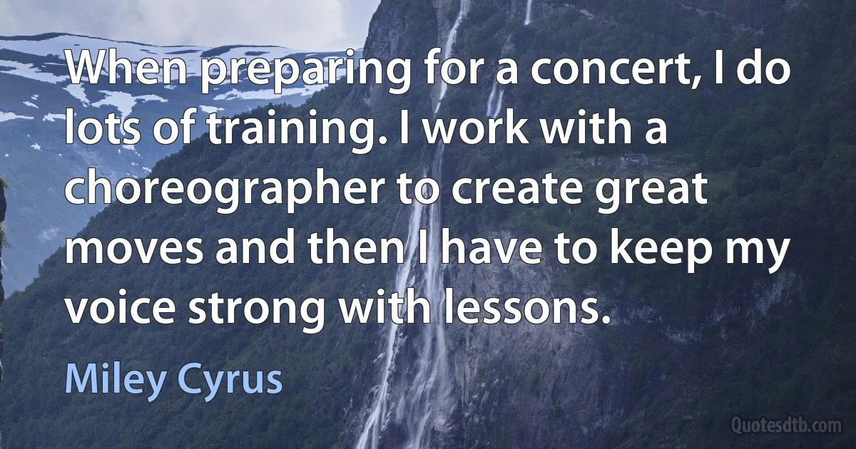 When preparing for a concert, I do lots of training. I work with a choreographer to create great moves and then I have to keep my voice strong with lessons. (Miley Cyrus)