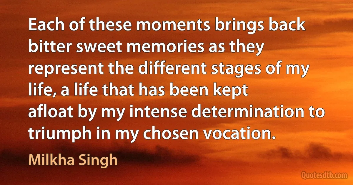 Each of these moments brings back bitter sweet memories as they represent the different stages of my life, a life that has been kept afloat by my intense determination to triumph in my chosen vocation. (Milkha Singh)