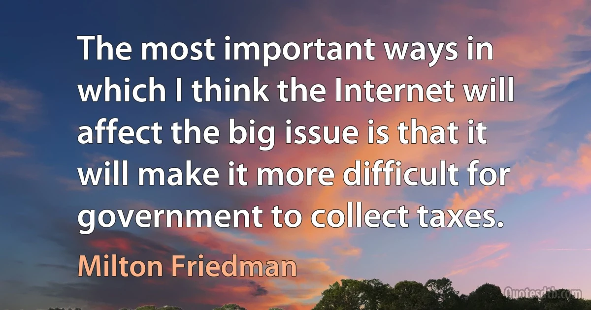 The most important ways in which I think the Internet will affect the big issue is that it will make it more difficult for government to collect taxes. (Milton Friedman)