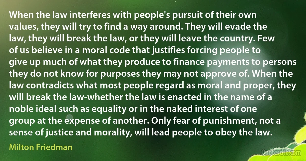 When the law interferes with people's pursuit of their own values, they will try to find a way around. They will evade the law, they will break the law, or they will leave the country. Few of us believe in a moral code that justifies forcing people to give up much of what they produce to finance payments to persons they do not know for purposes they may not approve of. When the law contradicts what most people regard as moral and proper, they will break the law-whether the law is enacted in the name of a noble ideal such as equality or in the naked interest of one group at the expense of another. Only fear of punishment, not a sense of justice and morality, will lead people to obey the law. (Milton Friedman)