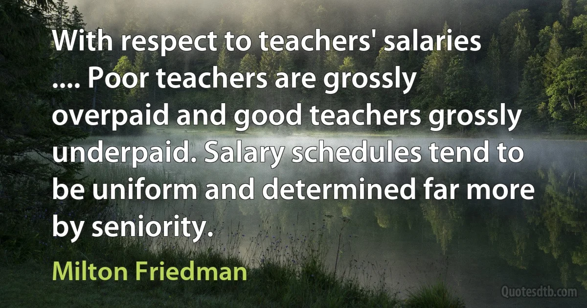 With respect to teachers' salaries .... Poor teachers are grossly overpaid and good teachers grossly underpaid. Salary schedules tend to be uniform and determined far more by seniority. (Milton Friedman)