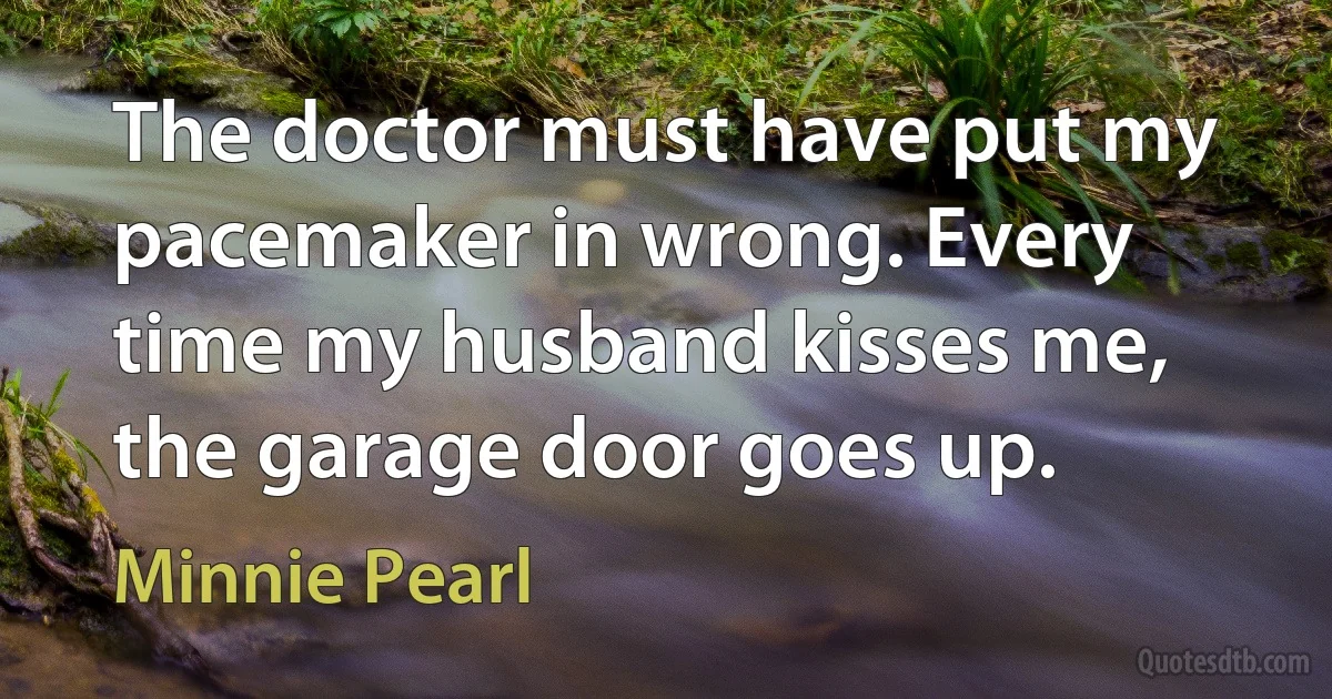 The doctor must have put my pacemaker in wrong. Every time my husband kisses me, the garage door goes up. (Minnie Pearl)