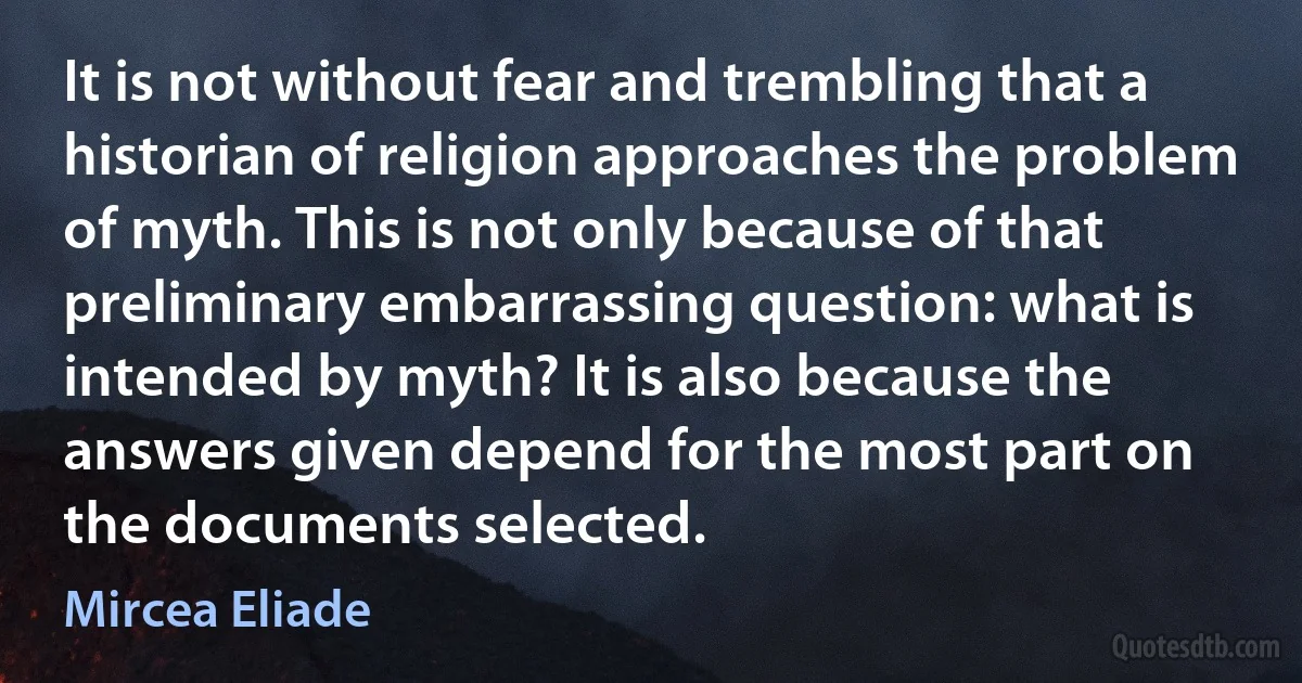 It is not without fear and trembling that a historian of religion approaches the problem of myth. This is not only because of that preliminary embarrassing question: what is intended by myth? It is also because the answers given depend for the most part on the documents selected. (Mircea Eliade)