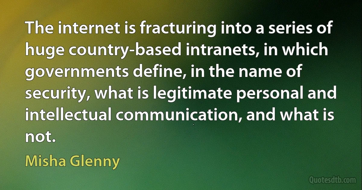 The internet is fracturing into a series of huge country-based intranets, in which governments define, in the name of security, what is legitimate personal and intellectual communication, and what is not. (Misha Glenny)