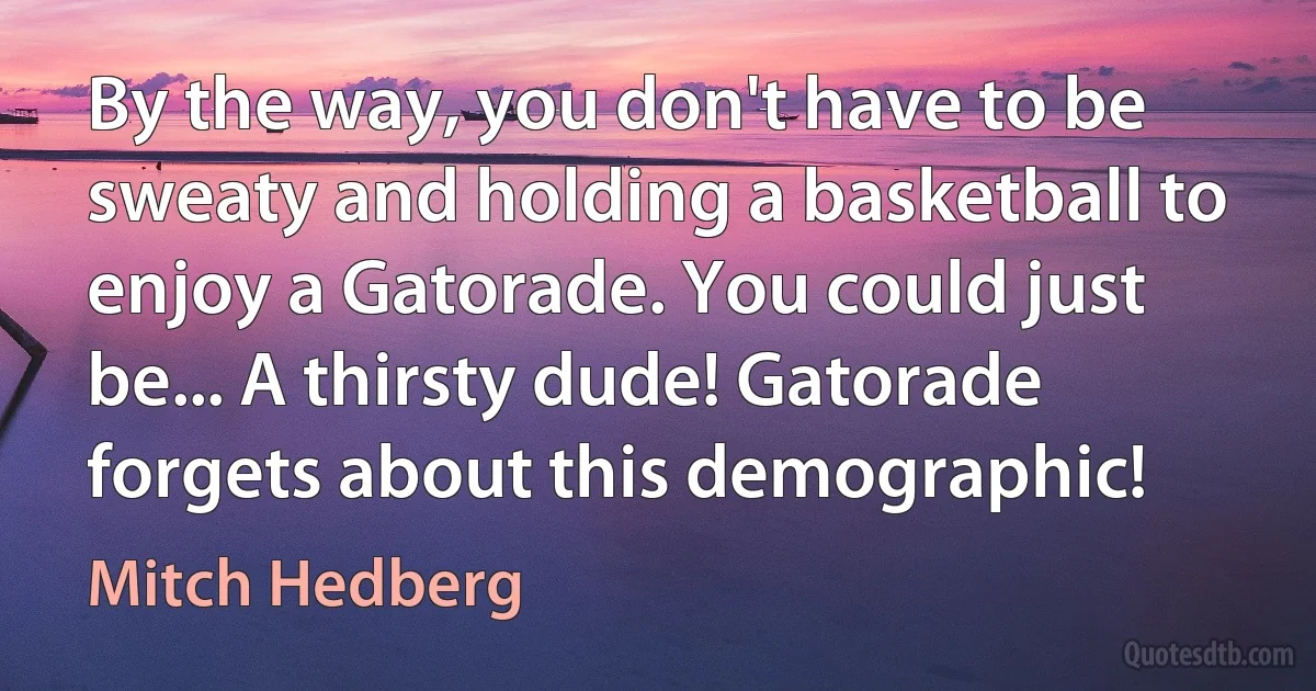 By the way, you don't have to be sweaty and holding a basketball to enjoy a Gatorade. You could just be... A thirsty dude! Gatorade forgets about this demographic! (Mitch Hedberg)