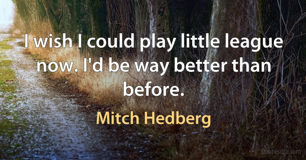 I wish I could play little league now. I'd be way better than before. (Mitch Hedberg)