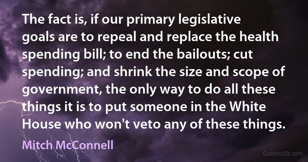 The fact is, if our primary legislative goals are to repeal and replace the health spending bill; to end the bailouts; cut spending; and shrink the size and scope of government, the only way to do all these things it is to put someone in the White House who won't veto any of these things. (Mitch McConnell)