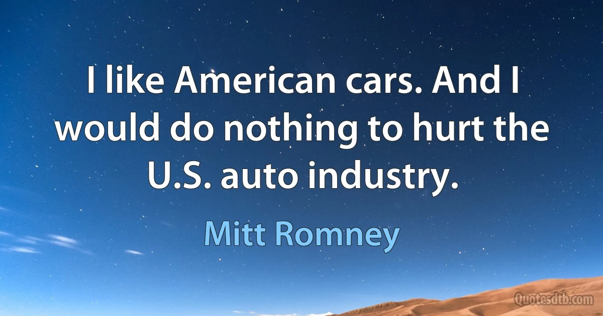 I like American cars. And I would do nothing to hurt the U.S. auto industry. (Mitt Romney)