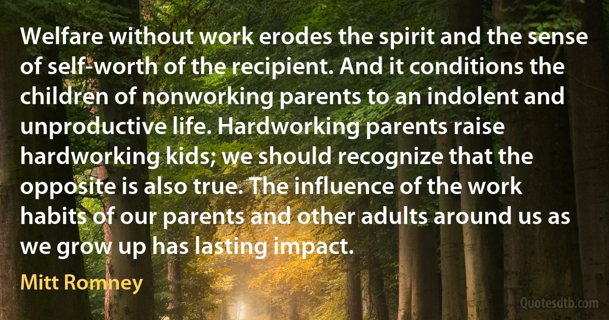 Welfare without work erodes the spirit and the sense of self-worth of the recipient. And it conditions the children of nonworking parents to an indolent and unproductive life. Hardworking parents raise hardworking kids; we should recognize that the opposite is also true. The influence of the work habits of our parents and other adults around us as we grow up has lasting impact. (Mitt Romney)