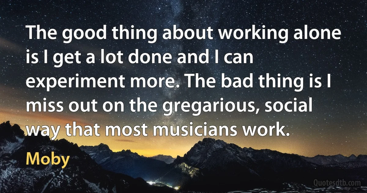 The good thing about working alone is I get a lot done and I can experiment more. The bad thing is I miss out on the gregarious, social way that most musicians work. (Moby)