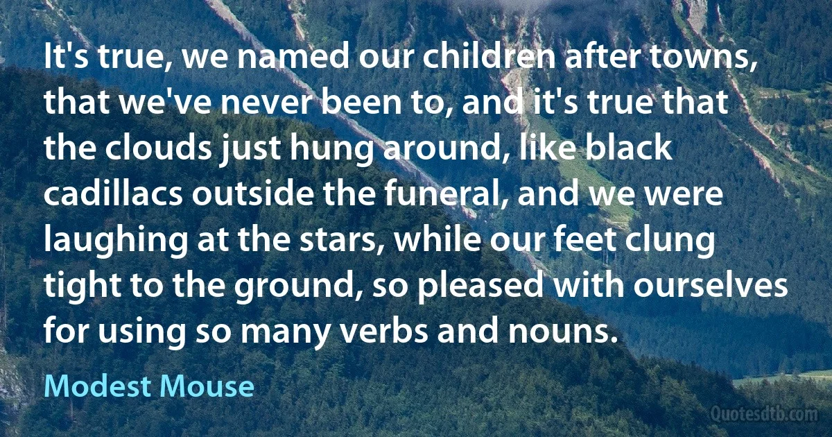 It's true, we named our children after towns, that we've never been to, and it's true that the clouds just hung around, like black cadillacs outside the funeral, and we were laughing at the stars, while our feet clung tight to the ground, so pleased with ourselves for using so many verbs and nouns. (Modest Mouse)