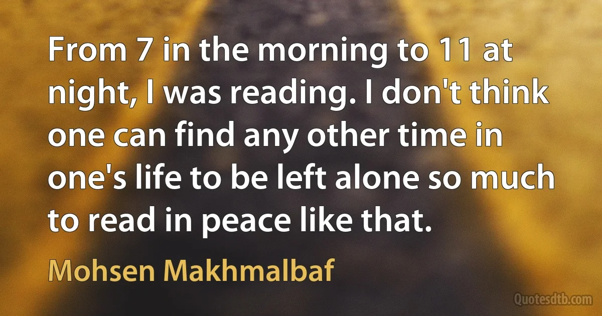 From 7 in the morning to 11 at night, I was reading. I don't think one can find any other time in one's life to be left alone so much to read in peace like that. (Mohsen Makhmalbaf)