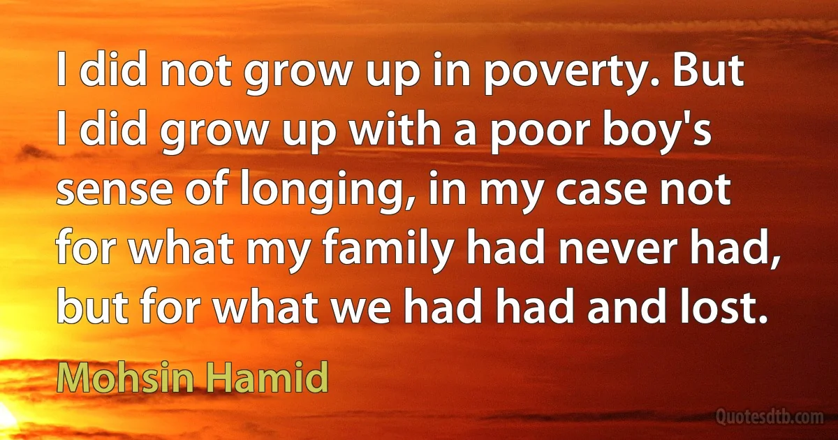 I did not grow up in poverty. But I did grow up with a poor boy's sense of longing, in my case not for what my family had never had, but for what we had had and lost. (Mohsin Hamid)