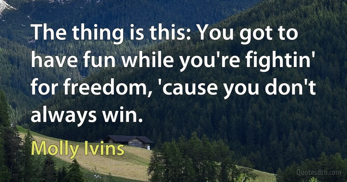 The thing is this: You got to have fun while you're fightin' for freedom, 'cause you don't always win. (Molly Ivins)