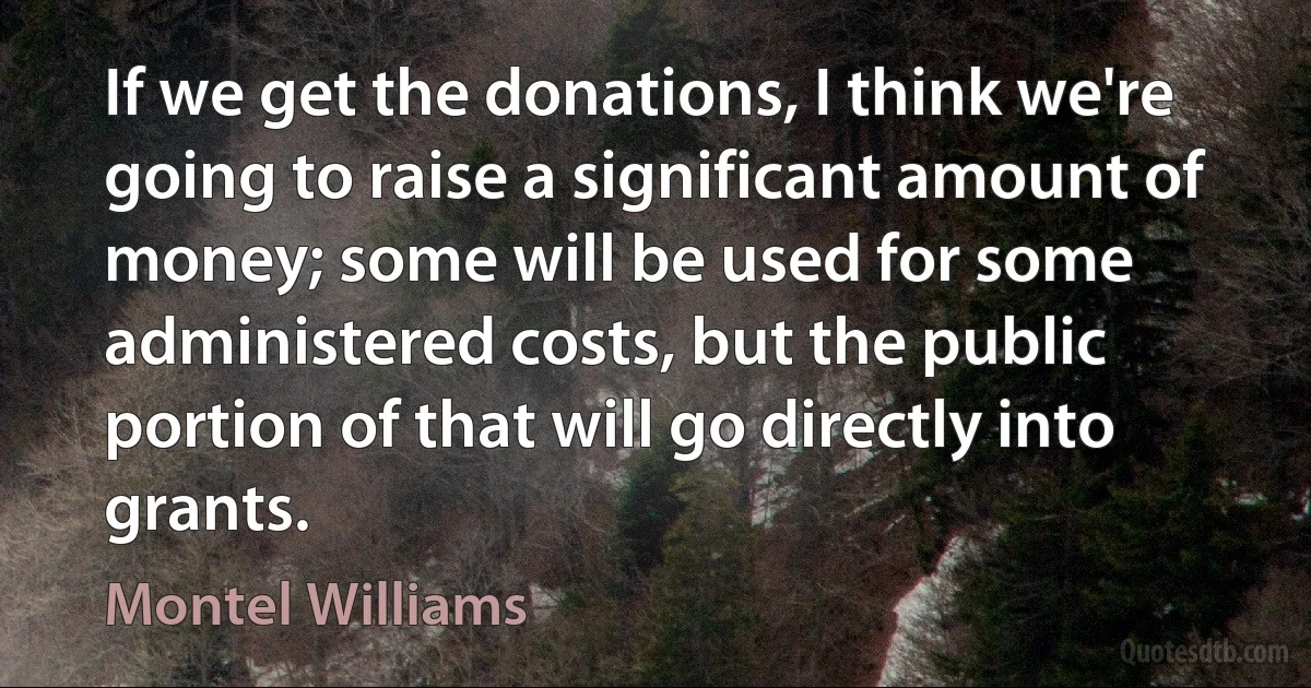 If we get the donations, I think we're going to raise a significant amount of money; some will be used for some administered costs, but the public portion of that will go directly into grants. (Montel Williams)