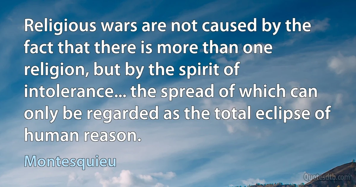 Religious wars are not caused by the fact that there is more than one religion, but by the spirit of intolerance... the spread of which can only be regarded as the total eclipse of human reason. (Montesquieu)