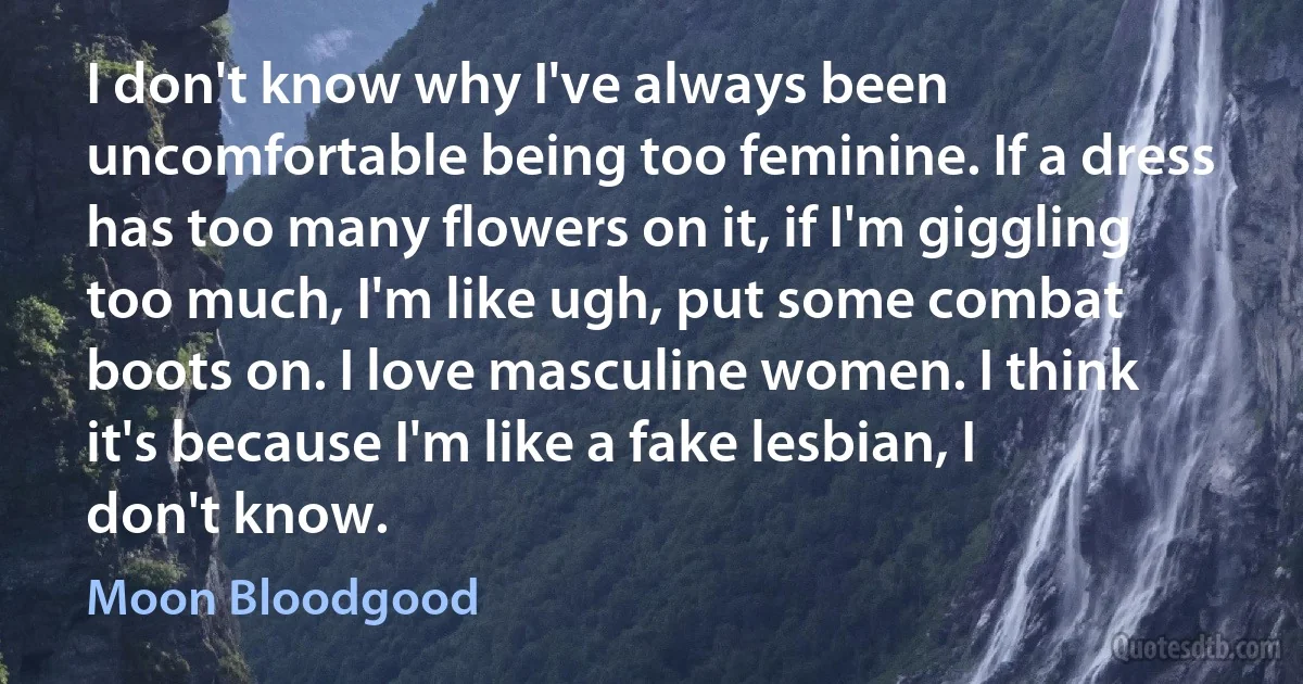 I don't know why I've always been uncomfortable being too feminine. If a dress has too many flowers on it, if I'm giggling too much, I'm like ugh, put some combat boots on. I love masculine women. I think it's because I'm like a fake lesbian, I don't know. (Moon Bloodgood)