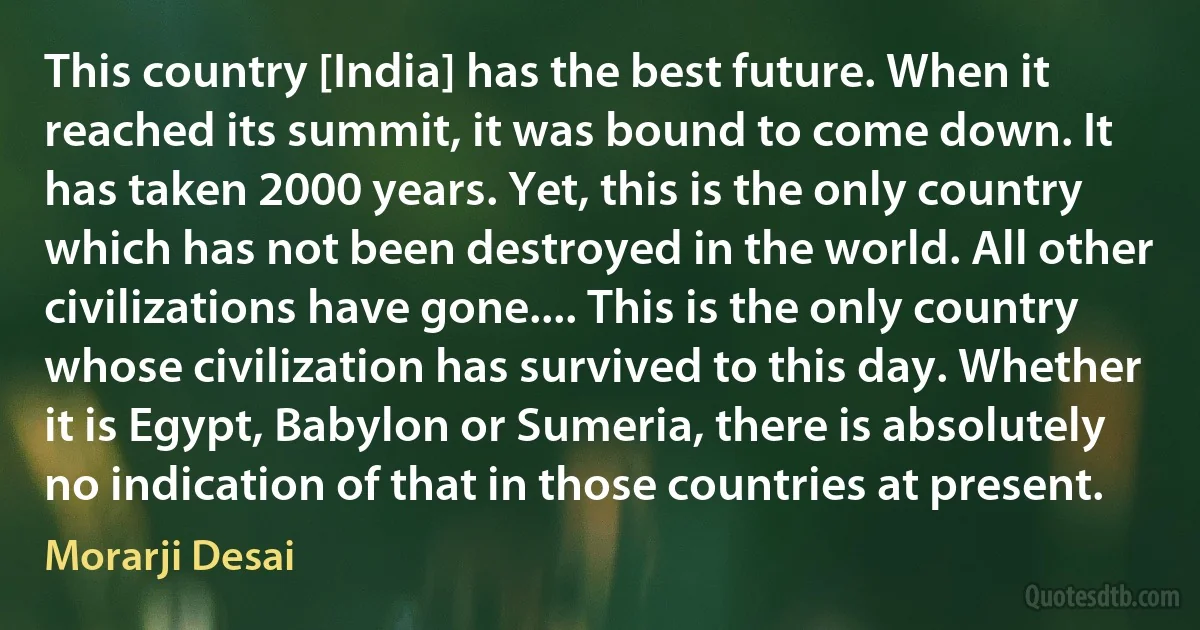 This country [India] has the best future. When it reached its summit, it was bound to come down. It has taken 2000 years. Yet, this is the only country which has not been destroyed in the world. All other civilizations have gone.... This is the only country whose civilization has survived to this day. Whether it is Egypt, Babylon or Sumeria, there is absolutely no indication of that in those countries at present. (Morarji Desai)