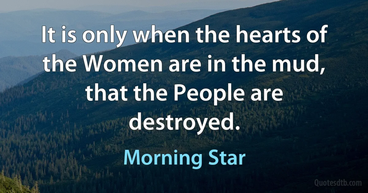 It is only when the hearts of the Women are in the mud, that the People are destroyed. (Morning Star)