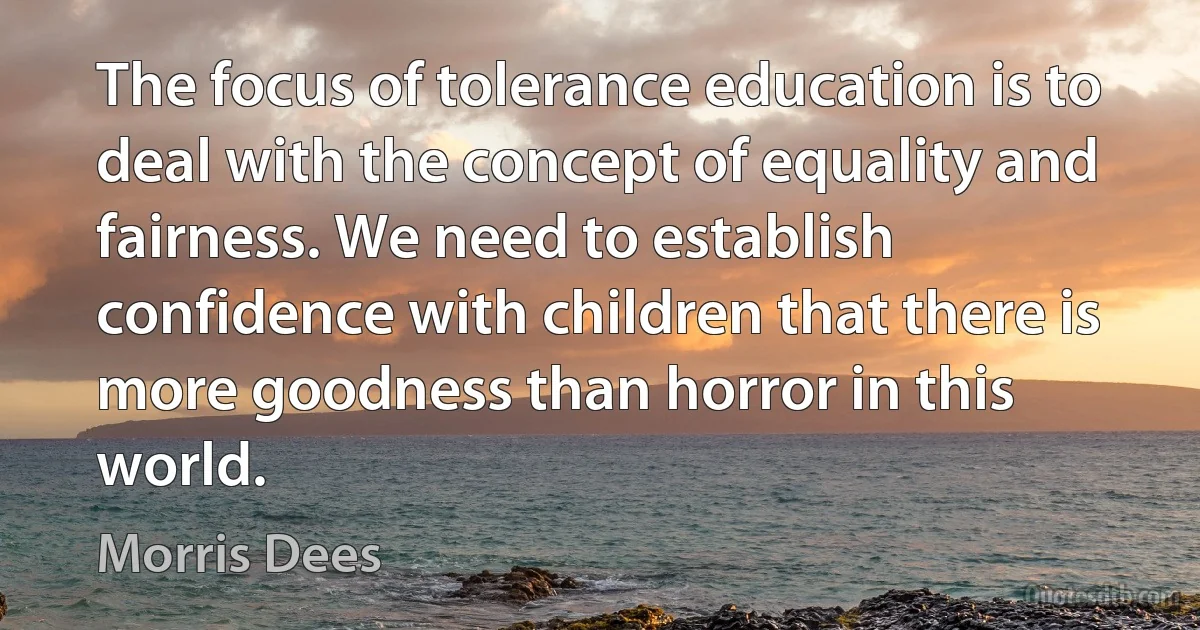 The focus of tolerance education is to deal with the concept of equality and fairness. We need to establish confidence with children that there is more goodness than horror in this world. (Morris Dees)