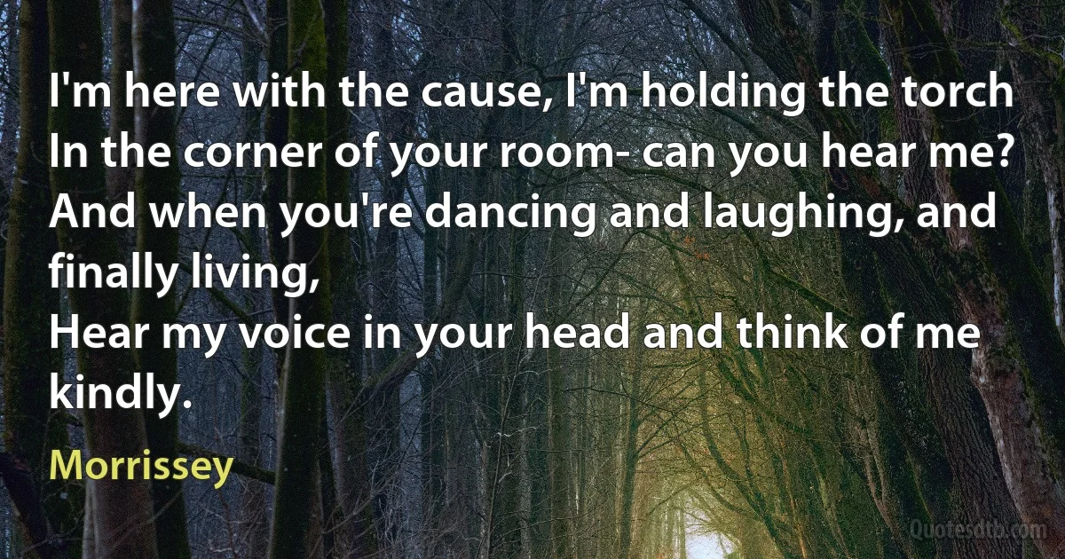 I'm here with the cause, I'm holding the torch
In the corner of your room- can you hear me?
And when you're dancing and laughing, and finally living,
Hear my voice in your head and think of me kindly. (Morrissey)