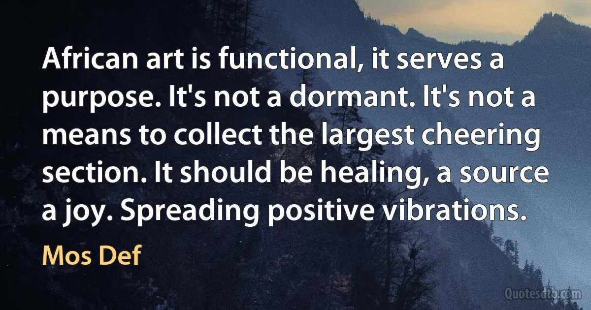 African art is functional, it serves a purpose. It's not a dormant. It's not a means to collect the largest cheering section. It should be healing, a source a joy. Spreading positive vibrations. (Mos Def)