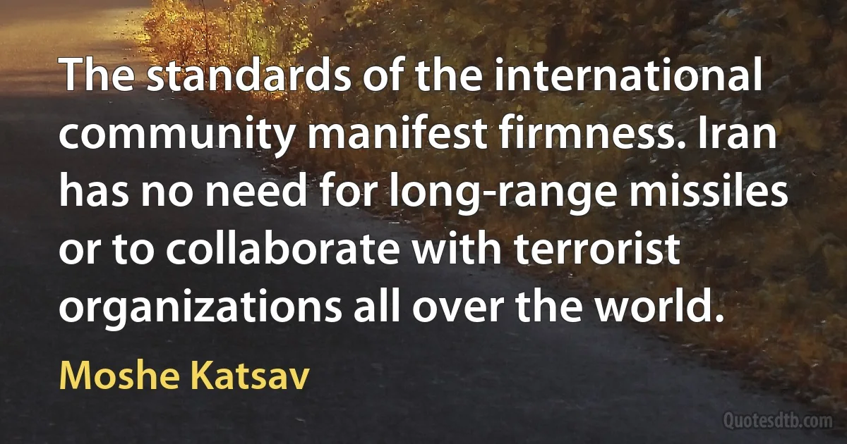 The standards of the international community manifest firmness. Iran has no need for long-range missiles or to collaborate with terrorist organizations all over the world. (Moshe Katsav)