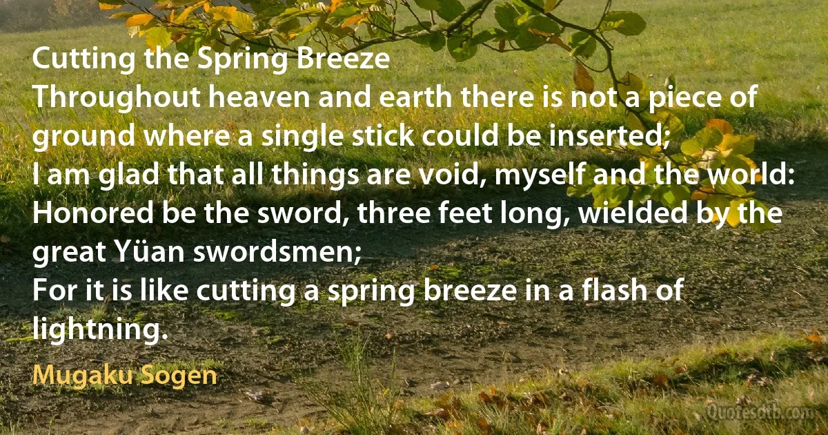 Cutting the Spring Breeze
Throughout heaven and earth there is not a piece of ground where a single stick could be inserted;
I am glad that all things are void, myself and the world:
Honored be the sword, three feet long, wielded by the great Yüan swordsmen;
For it is like cutting a spring breeze in a flash of lightning. (Mugaku Sogen)