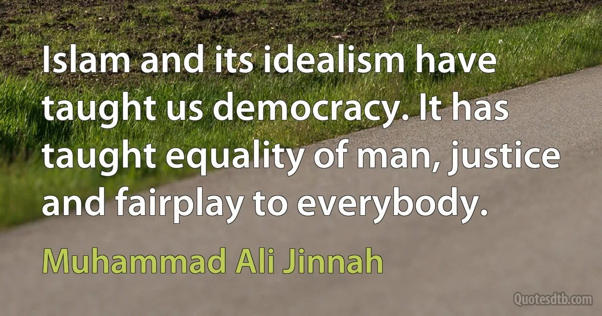 Islam and its idealism have taught us democracy. It has taught equality of man, justice and fairplay to everybody. (Muhammad Ali Jinnah)