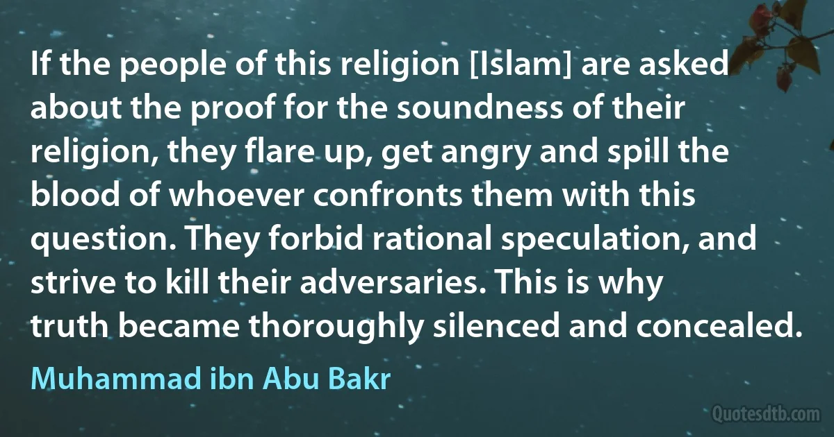 If the people of this religion [Islam] are asked about the proof for the soundness of their religion, they flare up, get angry and spill the blood of whoever confronts them with this question. They forbid rational speculation, and strive to kill their adversaries. This is why truth became thoroughly silenced and concealed. (Muhammad ibn Abu Bakr)