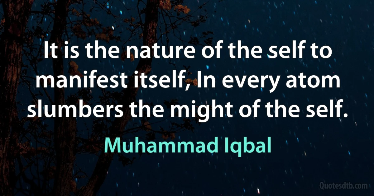 It is the nature of the self to manifest itself, In every atom slumbers the might of the self. (Muhammad Iqbal)