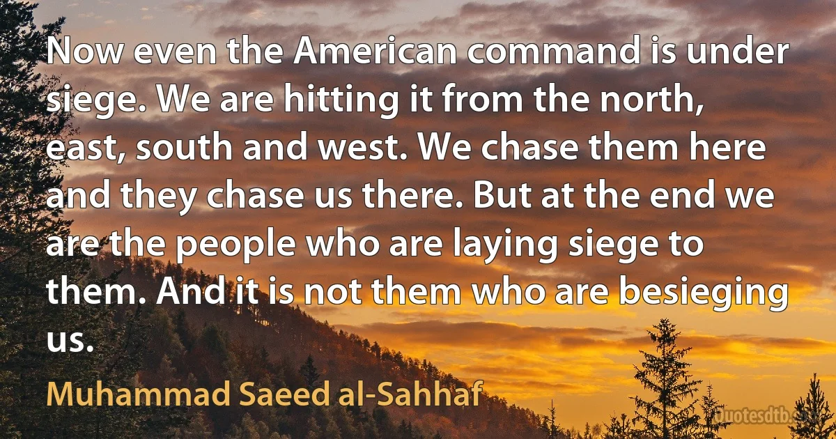 Now even the American command is under siege. We are hitting it from the north, east, south and west. We chase them here and they chase us there. But at the end we are the people who are laying siege to them. And it is not them who are besieging us. (Muhammad Saeed al-Sahhaf)