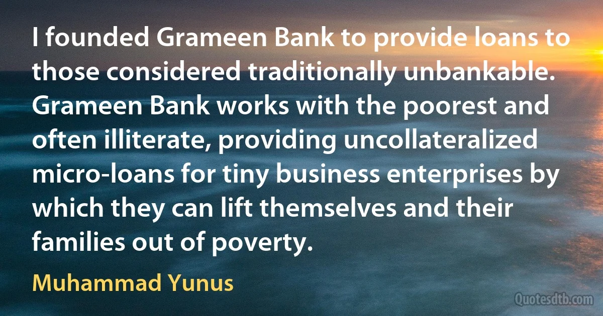 I founded Grameen Bank to provide loans to those considered traditionally unbankable. Grameen Bank works with the poorest and often illiterate, providing uncollateralized micro-loans for tiny business enterprises by which they can lift themselves and their families out of poverty. (Muhammad Yunus)