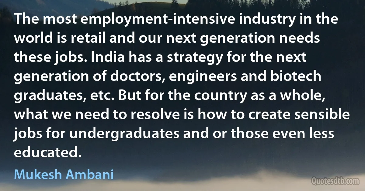 The most employment-intensive industry in the world is retail and our next generation needs these jobs. India has a strategy for the next generation of doctors, engineers and biotech graduates, etc. But for the country as a whole, what we need to resolve is how to create sensible jobs for undergraduates and or those even less educated. (Mukesh Ambani)