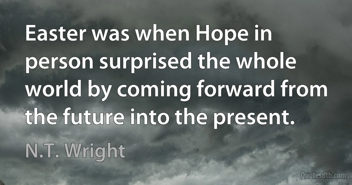 Easter was when Hope in person surprised the whole world by coming forward from the future into the present. (N.T. Wright)