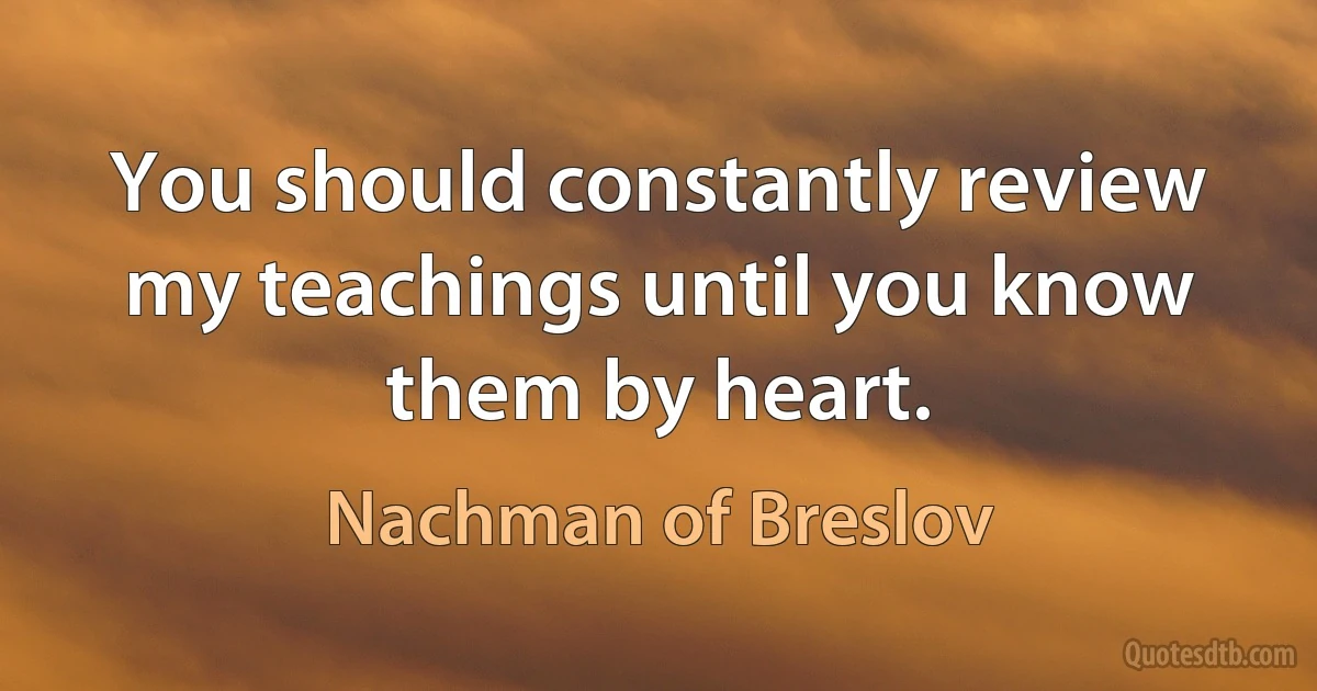 You should constantly review my teachings until you know them by heart. (Nachman of Breslov)