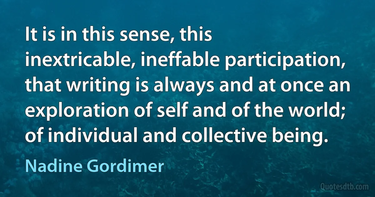 It is in this sense, this inextricable, ineffable participation, that writing is always and at once an exploration of self and of the world; of individual and collective being. (Nadine Gordimer)