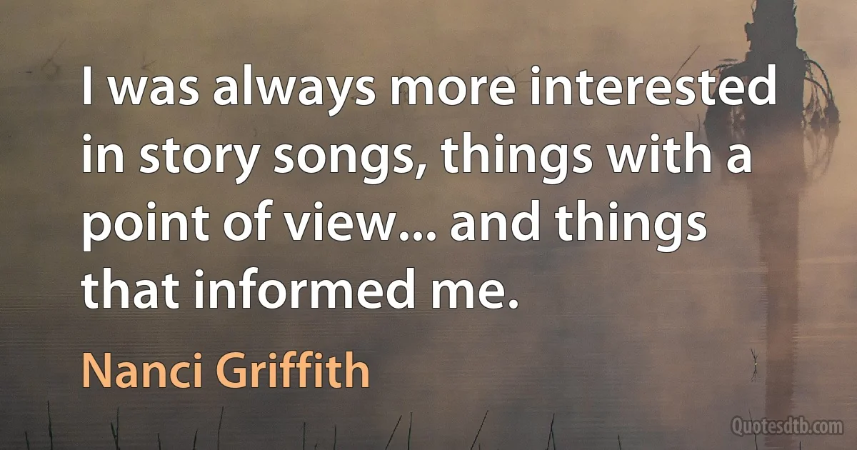 I was always more interested in story songs, things with a point of view... and things that informed me. (Nanci Griffith)