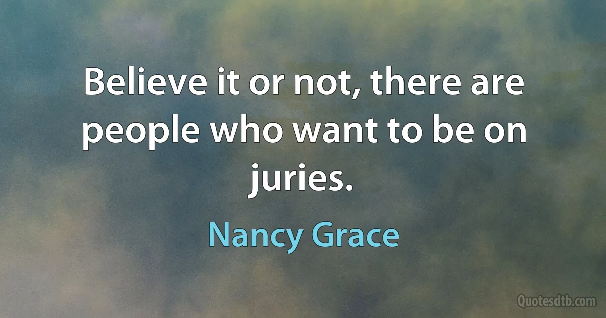 Believe it or not, there are people who want to be on juries. (Nancy Grace)