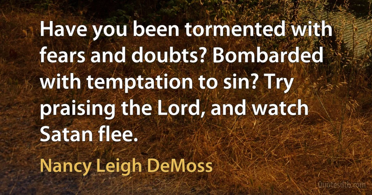 Have you been tormented with fears and doubts? Bombarded with temptation to sin? Try praising the Lord, and watch Satan flee. (Nancy Leigh DeMoss)