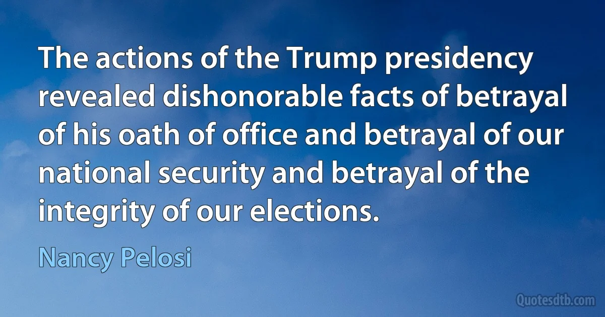 The actions of the Trump presidency revealed dishonorable facts of betrayal of his oath of office and betrayal of our national security and betrayal of the integrity of our elections. (Nancy Pelosi)