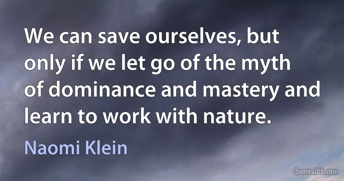 We can save ourselves, but only if we let go of the myth of dominance and mastery and learn to work with nature. (Naomi Klein)