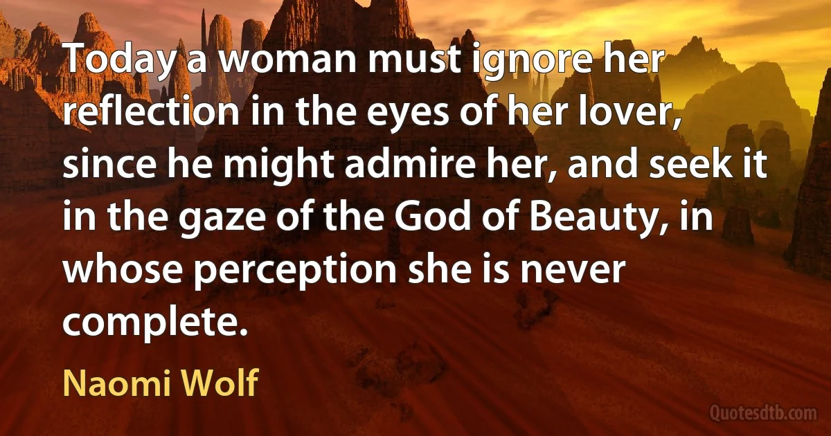 Today a woman must ignore her reflection in the eyes of her lover, since he might admire her, and seek it in the gaze of the God of Beauty, in whose perception she is never complete. (Naomi Wolf)