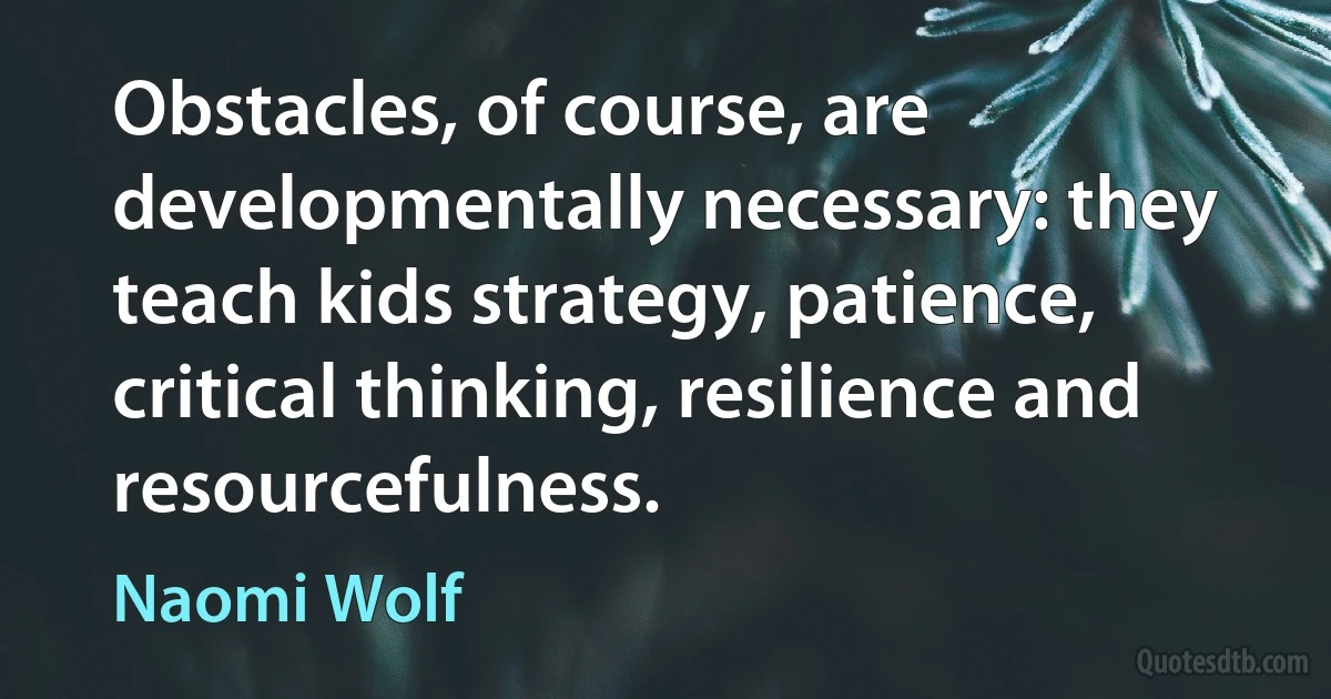 Obstacles, of course, are developmentally necessary: they teach kids strategy, patience, critical thinking, resilience and resourcefulness. (Naomi Wolf)