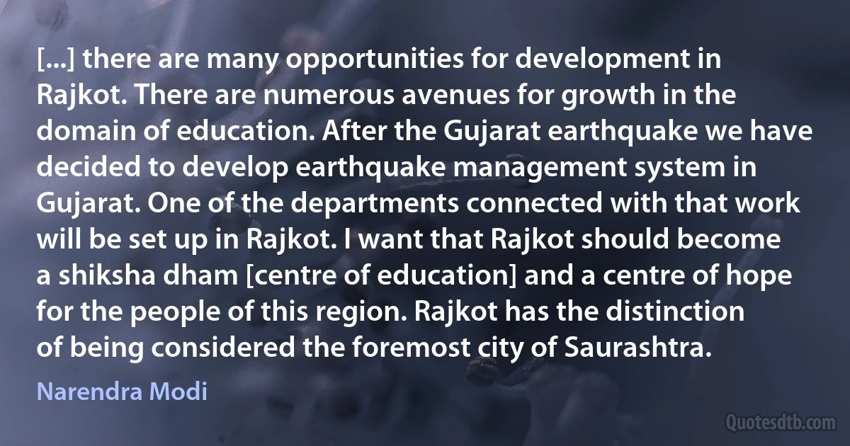 [...] there are many opportunities for development in Rajkot. There are numerous avenues for growth in the domain of education. After the Gujarat earthquake we have decided to develop earthquake management system in Gujarat. One of the departments connected with that work will be set up in Rajkot. I want that Rajkot should become a shiksha dham [centre of education] and a centre of hope for the people of this region. Rajkot has the distinction of being considered the foremost city of Saurashtra. (Narendra Modi)